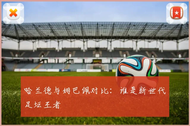 哈兰德与姆巴佩对比：谁是新世代足坛王者