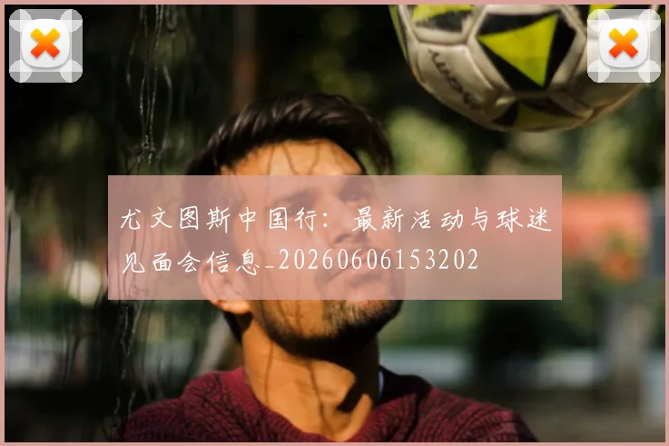 尤文图斯中国行：最新活动与球迷见面会信息_20260606153202