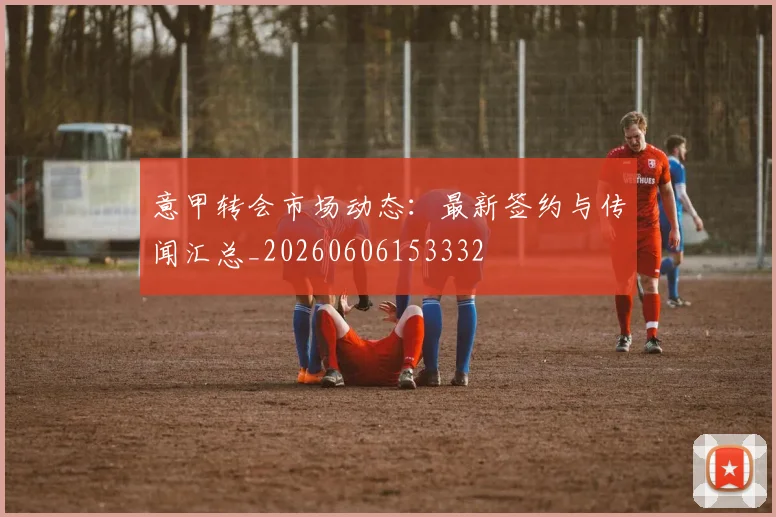 意甲转会市场动态:最新签约与传闻汇总_20260606153332