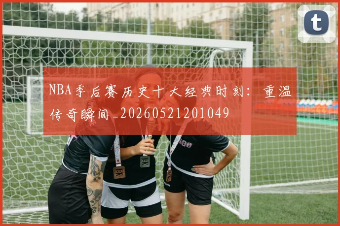 NBA季后赛历史十大经典时刻:重温传奇瞬间_20260521201049