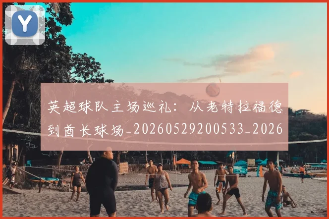 英超球队主场巡礼：从老特拉福德到酋长球场_20260529200533_20260702174239