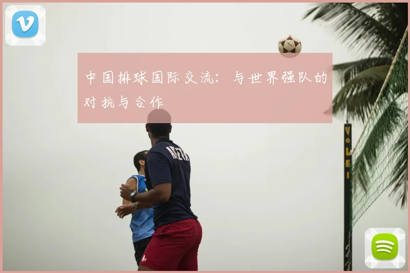 中国排球国际交流:与世界强队的对抗与合作