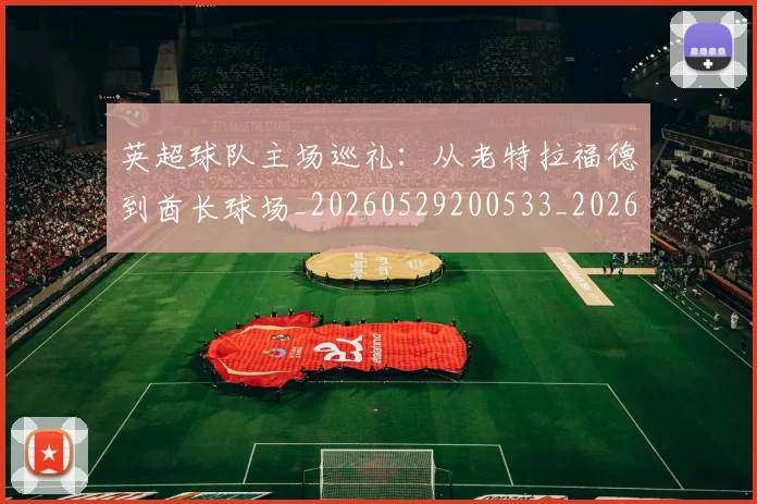英超球队主场巡礼：从老特拉福德到酋长球场_20260529200533_20260702174239