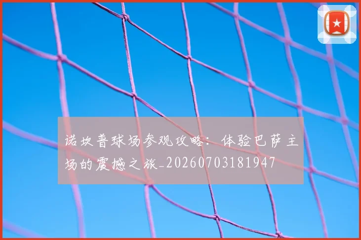 诺坎普球场参观攻略:体验巴萨主场的震撼之旅_20260703181947